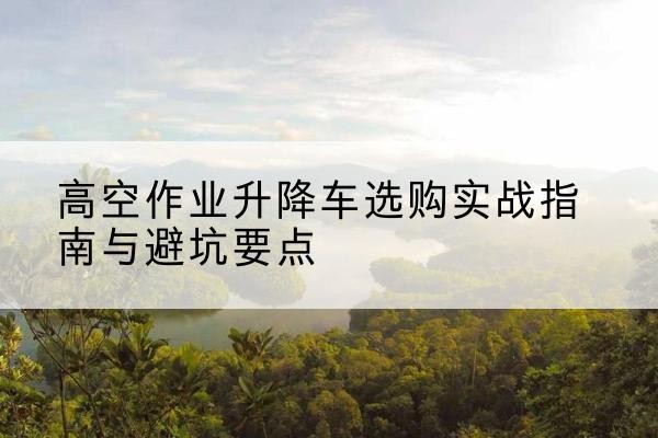 顺城升降车怎么选-高空作业升降车选购实战指南与避坑要点