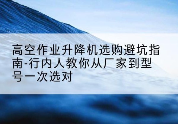 顺城升降平台厂家-高空作业升降机选购避坑指南-行内人教你从厂家到型号一次选对