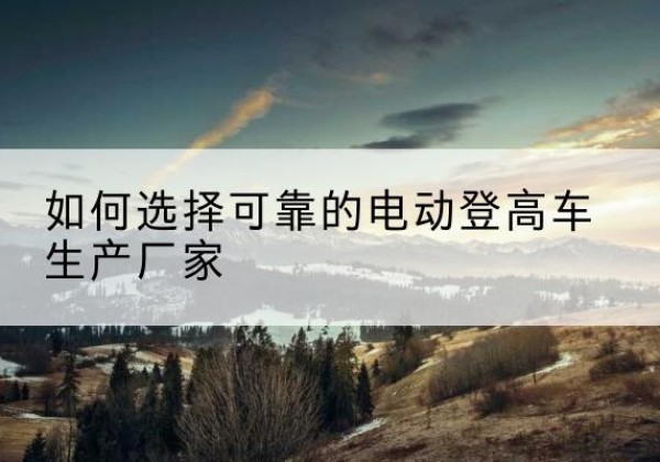 顺城电动登高车厂家-如何选择可靠的电动登高车生产厂家