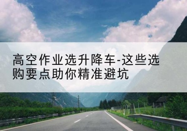 顺城升降车厂家-高空作业选升降车-这些选购要点助你*避坑