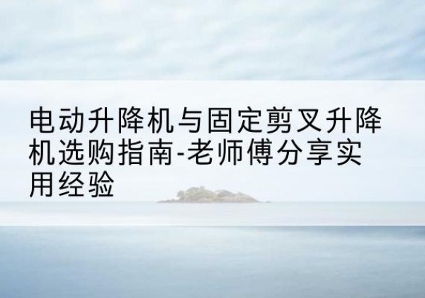 顺城电动升降机怎么选-电动升降机与固定剪叉升降机选购指南-老师傅分享实用经验