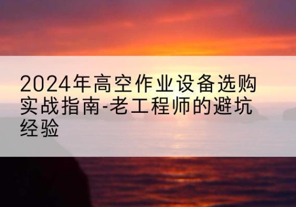 顺城高空作业升降机厂家推荐-2024年高空作业设备选购实战指南-老工程师的避坑经验